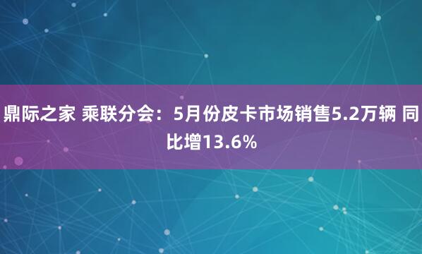 鼎际之家 乘联分会：5月份皮卡市场销售5.2万辆 同比增13.6%