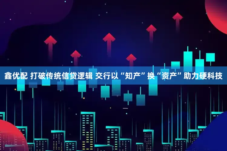 鑫优配 打破传统信贷逻辑 交行以“知产”换“资产”助力硬科技