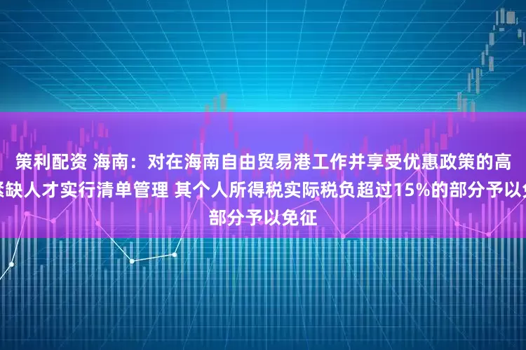 策利配资 海南：对在海南自由贸易港工作并享受优惠政策的高端紧缺人才实行清单管理 其个人所得税实际税负超过15%的部分予以免征