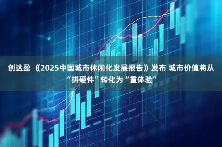 创达盈 《2025中国城市休闲化发展报告》发布 城市价值将从“拼硬件”转化为“重体验”
