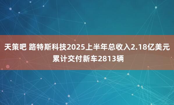 天策吧 路特斯科技2025上半年总收入2.18亿美元 累计交付新车2813辆
