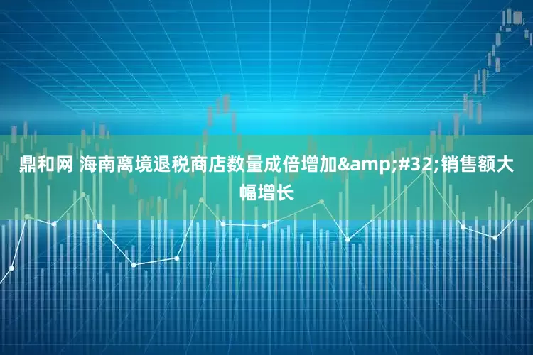 鼎和网 海南离境退税商店数量成倍增加&#32;销售额大幅增长