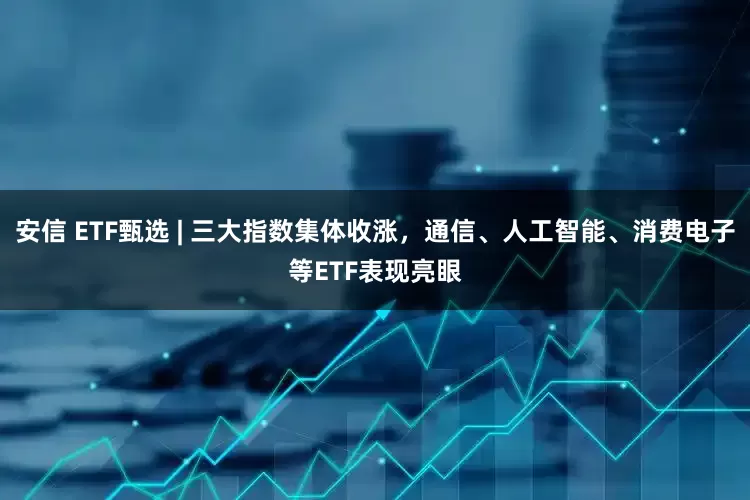 安信 ETF甄选 | 三大指数集体收涨，通信、人工智能、消费电子等ETF表现亮眼